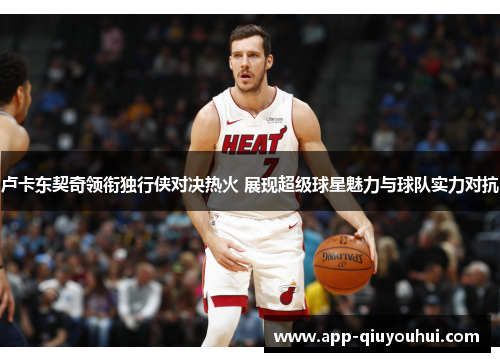 卢卡东契奇领衔独行侠对决热火 展现超级球星魅力与球队实力对抗