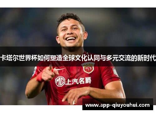 卡塔尔世界杯如何塑造全球文化认同与多元交流的新时代