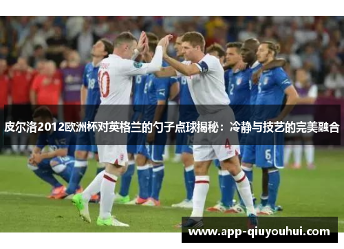 皮尔洛2012欧洲杯对英格兰的勺子点球揭秘：冷静与技艺的完美融合