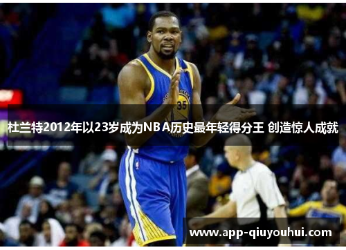 杜兰特2012年以23岁成为NBA历史最年轻得分王 创造惊人成就