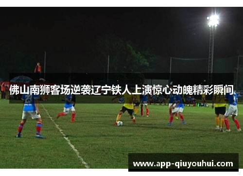 佛山南狮客场逆袭辽宁铁人上演惊心动魄精彩瞬间