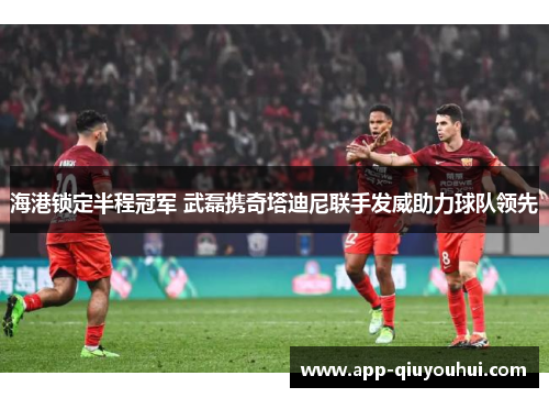 海港锁定半程冠军 武磊携奇塔迪尼联手发威助力球队领先