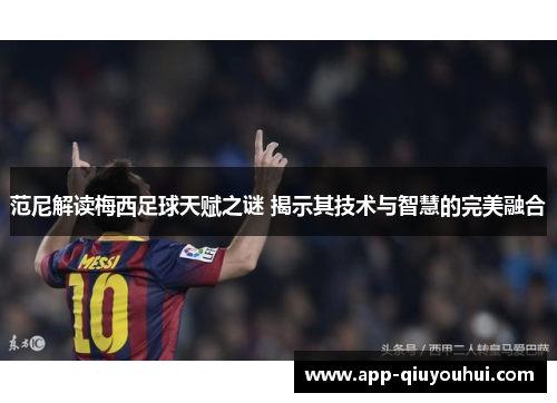 范尼解读梅西足球天赋之谜 揭示其技术与智慧的完美融合